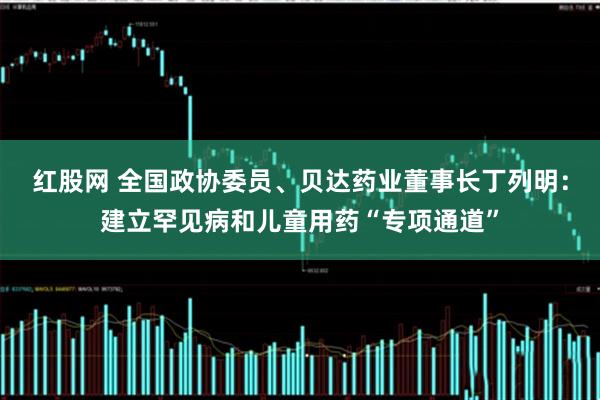 红股网 全国政协委员、贝达药业董事长丁列明：建立罕见病和儿童用药“专项通道”
