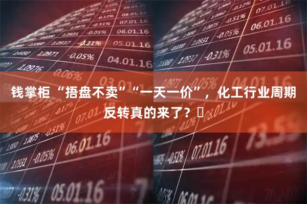 钱掌柜 “捂盘不卖”“一天一价”，化工行业周期反转真的来了？​