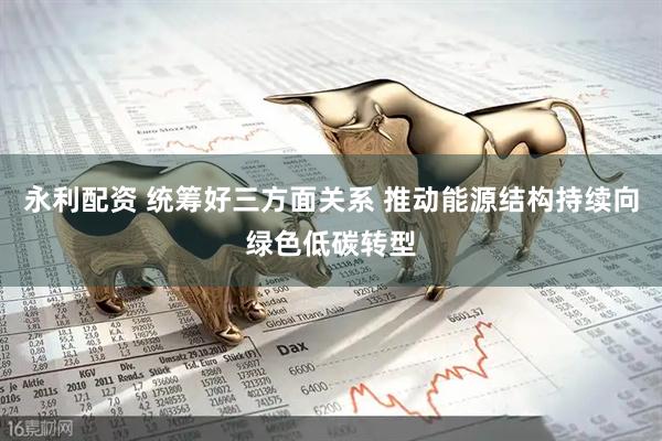 永利配资 统筹好三方面关系 推动能源结构持续向绿色低碳转型