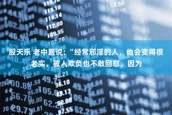股天乐 老中医说: “经常邪淫的人，他会变得很老实，被人欺负也不敢回怼。因为