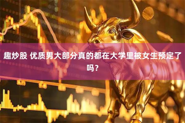 趣炒股 优质男大部分真的都在大学里被女生预定了吗？