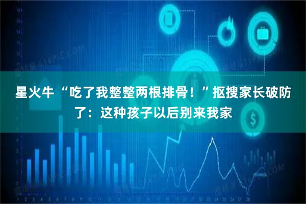 星火牛 “吃了我整整两根排骨!”抠搜家长破防了:这种孩子以后别来我家