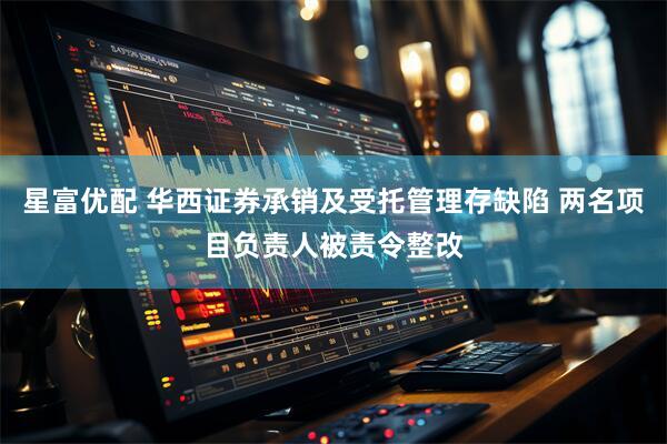 星富优配 华西证券承销及受托管理存缺陷 两名项目负责人被责令整改