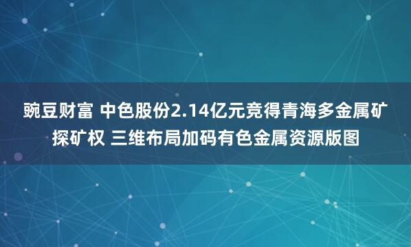 豌豆财富 中色股份2.14亿元竞得青海多金属矿探矿权 三维布局加码有色金属资源版图