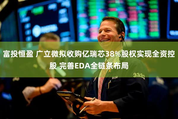 富投恒盈 广立微拟收购亿瑞芯38%股权实现全资控股 完善EDA全链条布局