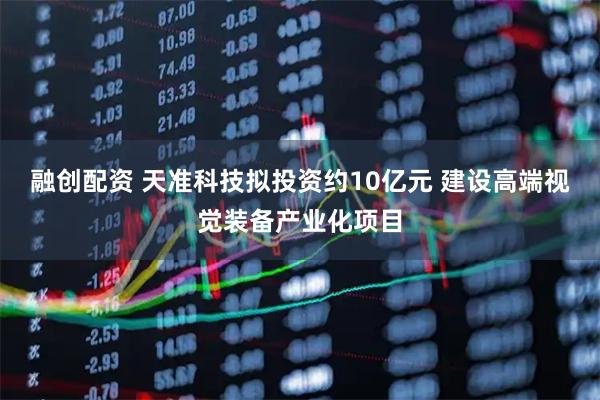 融创配资 天准科技拟投资约10亿元 建设高端视觉装备产业化项目