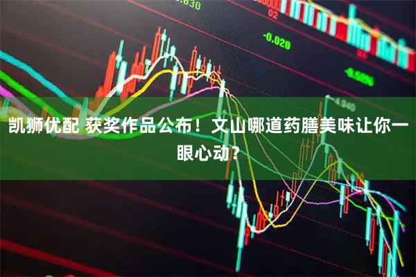 凯狮优配 获奖作品公布！文山哪道药膳美味让你一眼心动？