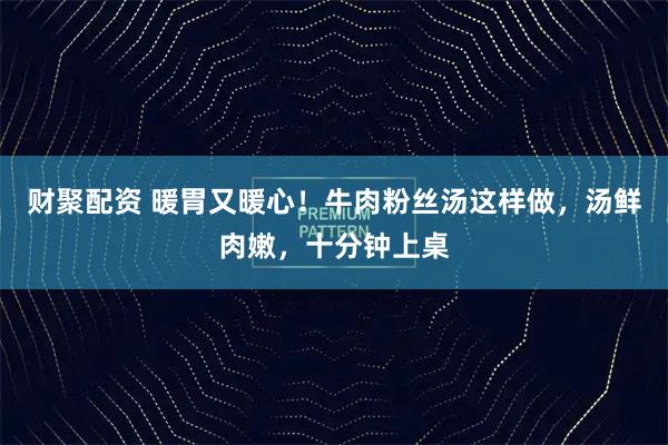 财聚配资 暖胃又暖心!牛肉粉丝汤这样做,汤鲜肉嫩,十分钟上桌
