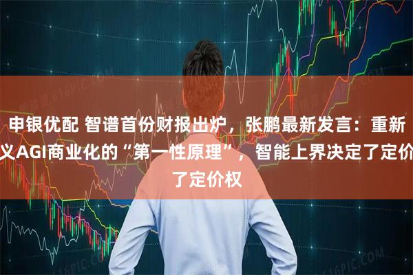 申银优配 智谱首份财报出炉，张鹏最新发言：重新定义AGI商业化的“第一性原理”，智能上界决定了定价权