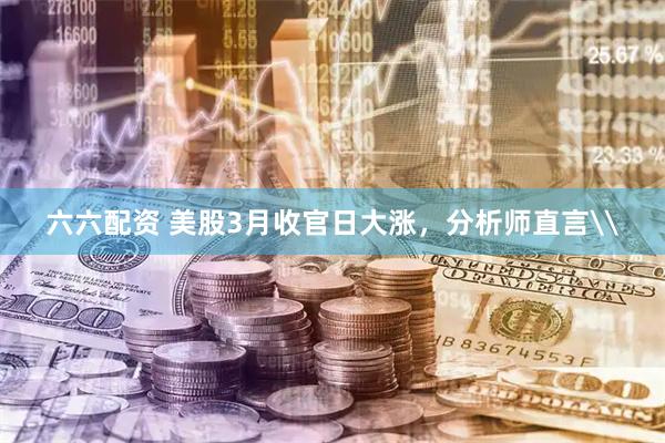 六六配资 美股3月收官日大涨，分析师直言\
