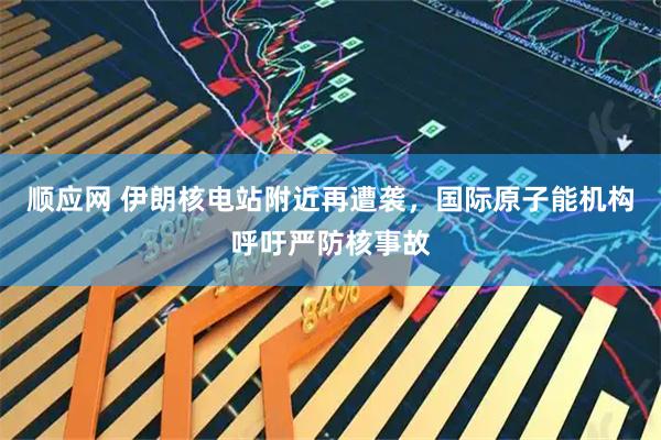 顺应网 伊朗核电站附近再遭袭，国际原子能机构呼吁严防核事故