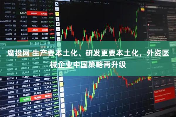 魔投网 生产要本土化、研发更要本土化，外资医械企业中国策略再升级