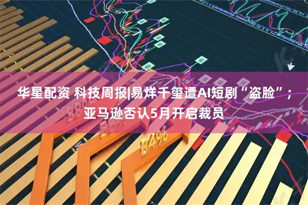 华星配资 科技周报|易烊千玺遭AI短剧“盗脸”；亚马逊否认5月开启裁员