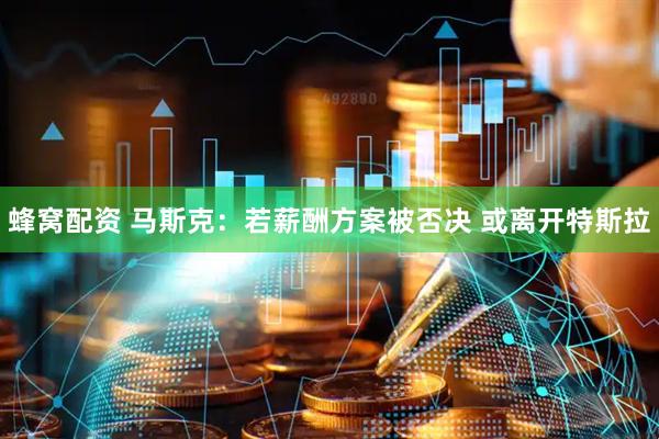 蜂窝配资 马斯克：若薪酬方案被否决 或离开特斯拉