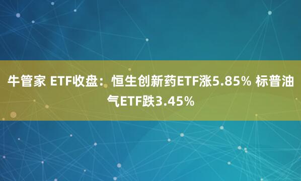 牛管家 ETF收盘：恒生创新药ETF涨5.85% 标普油气ETF跌3.45%