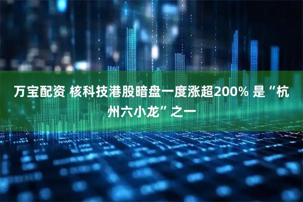 万宝配资 核科技港股暗盘一度涨超200% 是“杭州六小龙”之一