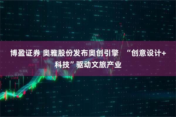 博盈证券 奥雅股份发布奥创引擎   “创意设计+科技”驱动文旅产业