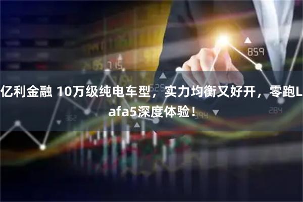 亿利金融 10万级纯电车型，实力均衡又好开，零跑Lafa5深度体验！