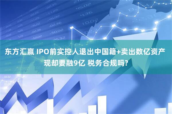 东方汇赢 IPO前实控人退出中国籍+卖出数亿资产 现却要融9亿 税务合规吗?