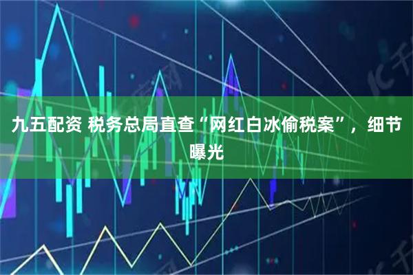 九五配资 税务总局直查“网红白冰偷税案”，细节曝光