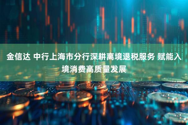 金信达 中行上海市分行深耕离境退税服务 赋能入境消费高质量发展