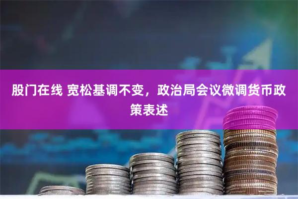 股门在线 宽松基调不变，政治局会议微调货币政策表述