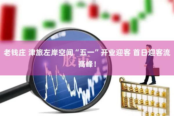老钱庄 津旅左岸空间“五一”开业迎客 首日迎客流高峰！