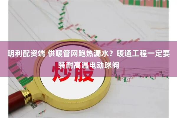 明利配资端 供暖管网跑热漏水？暖通工程一定要装耐高温电动球阀
