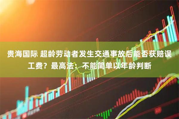 贵海国际 超龄劳动者发生交通事故后能否获赔误工费？最高法：不能简单以年龄判断