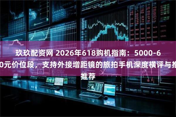 玖玖配资网 2026年618购机指南：5000-6000元价位段，支持外接增距镜的旅拍手机深度横评与推荐
