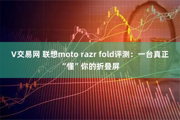 V交易网 联想moto razr fold评测：一台真正“懂”你的折叠屏