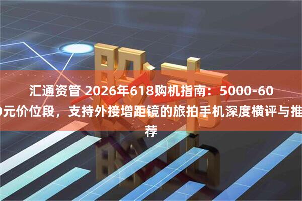 汇通资管 2026年618购机指南：5000-6000元价位段，支持外接增距镜的旅拍手机深度横评与推荐