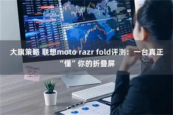 大旗策略 联想moto razr fold评测：一台真正“懂”你的折叠屏