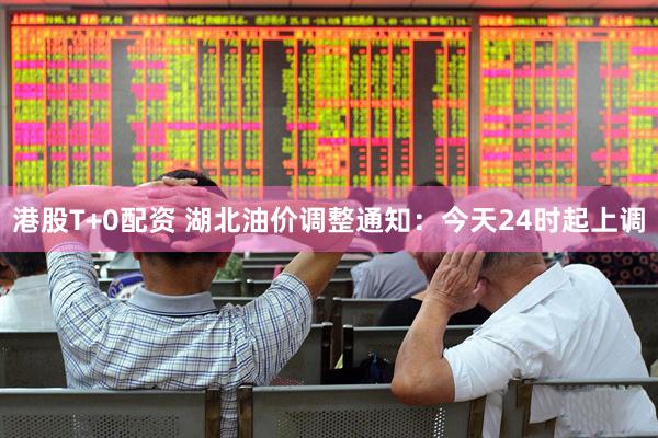 港股T+0配资 湖北油价调整通知：今天24时起上调