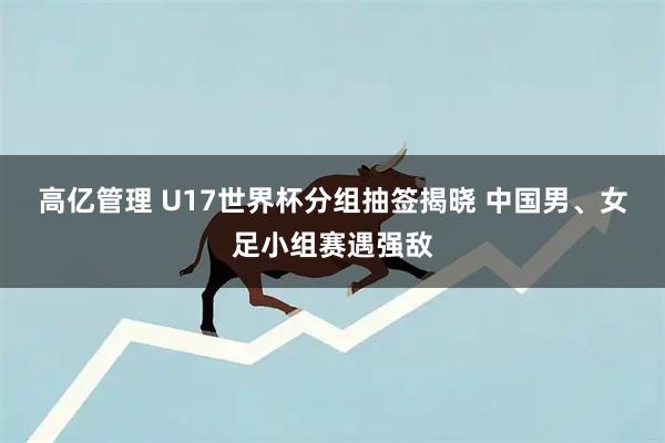 高亿管理 U17世界杯分组抽签揭晓 中国男、女足小组赛遇强敌