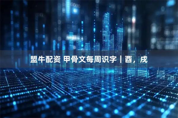 盟牛配资 甲骨文每周识字｜酉，戌