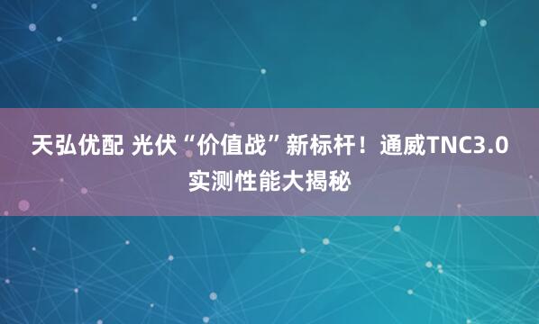 天弘优配 光伏“价值战”新标杆！通威TNC3.0实测性能大揭秘