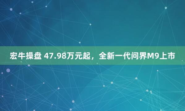 宏牛操盘 47.98万元起，全新一代问界M9上市