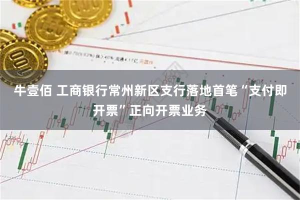 牛壹佰 工商银行常州新区支行落地首笔“支付即开票”正向开票业务