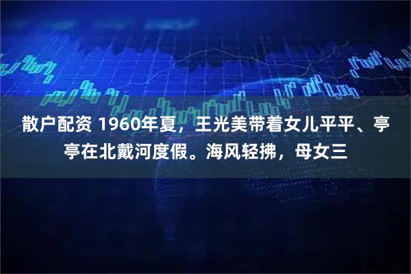 散户配资 1960年夏，王光美带着女儿平平、亭亭在北戴河度假。海风轻拂，母女三