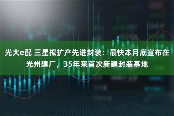 光大e配 三星拟扩产先进封装：最快本月底宣布在光州建厂，35年来首次新建封装基地