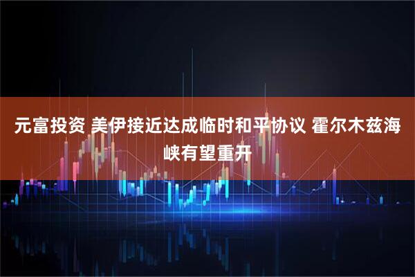 元富投资 美伊接近达成临时和平协议 霍尔木兹海峡有望重开