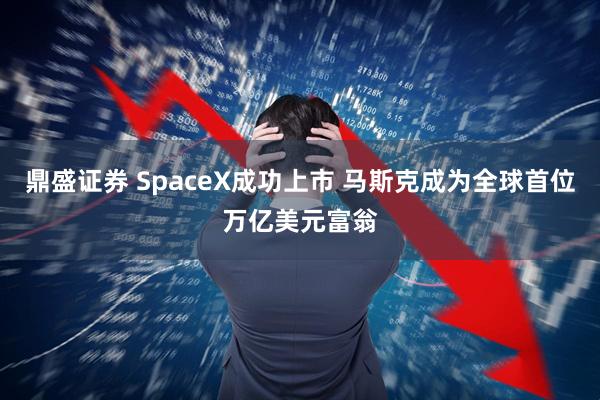 鼎盛证券 SpaceX成功上市 马斯克成为全球首位万亿美元富翁