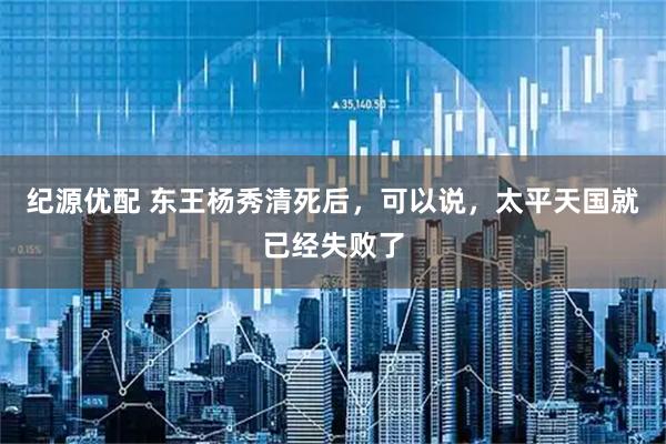 纪源优配 东王杨秀清死后，可以说，太平天国就已经失败了