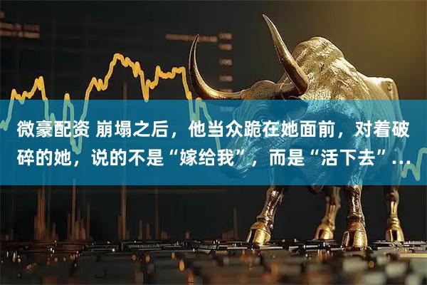 微豪配资 崩塌之后，他当众跪在她面前，对着破碎的她，说的不是“嫁给我”，而是“活下去”…