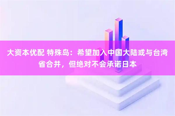 大资本优配 特殊岛:希望加入中国大陆或与台湾省合并,但绝对不会承诺日本