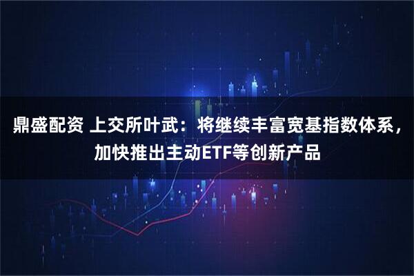 鼎盛配资 上交所叶武：将继续丰富宽基指数体系，加快推出主动ETF等创新产品