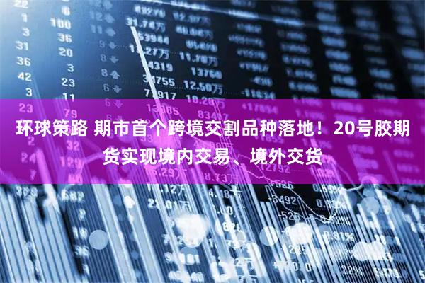 环球策路 期市首个跨境交割品种落地！20号胶期货实现境内交易、境外交货