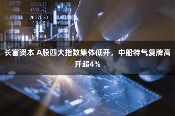 长富资本 A股四大指数集体低开，中船特气复牌高开超4%