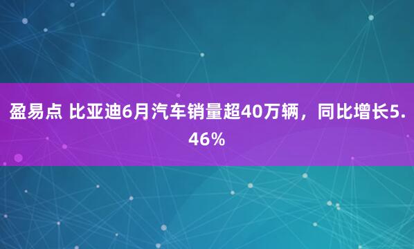 盈易点 比亚迪6月汽车销量超40万辆，同比增长5.46%